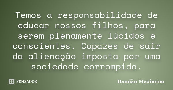 Temos a responsabilidade de educar nossos filhos, para serem plenamente lúcidos e conscientes. Capazes de sair da alienação imposta por uma sociedade corrompida... Frase de Damião Maximino.