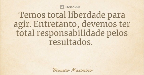 Temos total liberdade para agir. Entretanto, devemos ter total responsabilidade pelos resultados.... Frase de Damião Maximino.