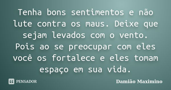 Tenha bons sentimentos e não lute contra os maus. Deixe que sejam levados com o vento. Pois ao se preocupar com eles você os fortalece e eles tomam espaço em su... Frase de Damião Maximino.