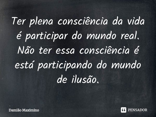 ⁠Ter plena consciência da vida é participar do mundo real. Não ter essa consciência é está participando do mundo de ilusão.... Frase de Damião Maximino.