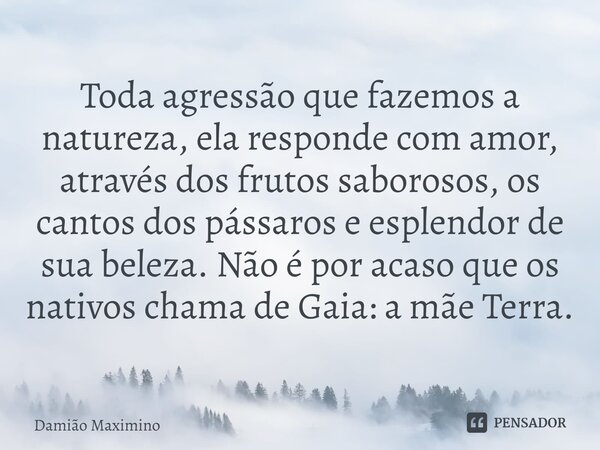 ⁠Toda agressão que fazemos a natureza, ela responde com amor, através dos frutos saborosos, os cantos dos pássaros e esplendor de sua beleza. Não é por acaso qu... Frase de Damião Maximino.