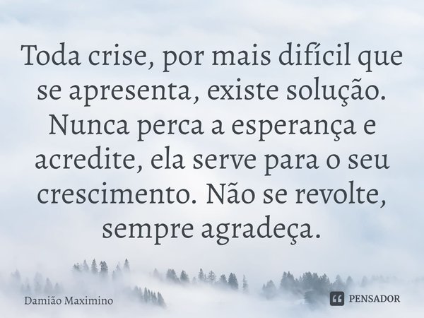 ⁠Toda crise, por mais difícil que se apresenta, existe solução. Nunca perca a esperança e acredite, ela serve para o seu crescimento. Não se revolte, sempre agr... Frase de Damião Maximino.