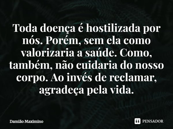 Toda doença é hostilizada por nós. Porém, sem ela como valorizaria a saúde. Como, também, não cuidaria do nosso corpo. Ao invés de reclamar, agradeça pela vida.... Frase de Damião Maximino.