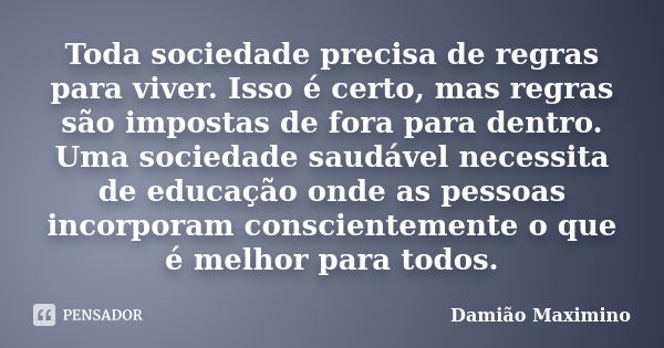 Toda sociedade precisa de regras para viver. Isso é certo, mas regras são impostas de fora para dentro. Uma sociedade saudável necessita de educação onde as pes... Frase de Damião Maximino.