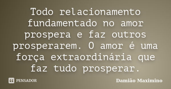 Todo relacionamento fundamentado no amor prospera e faz outros prosperarem. O amor é uma força extraordinária que faz tudo prosperar.... Frase de Damião Maximino.