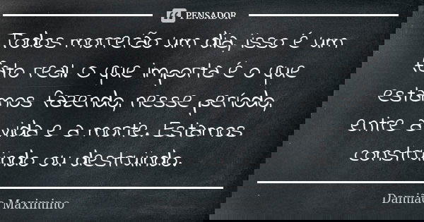 Todos morrerão um dia, isso é um fato real. O que importa é o que estamos fazendo, nesse período, entre a vida e a morte. Estamos construindo ou destruindo.... Frase de Damião Maximino.