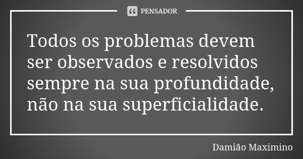 Todos os problemas devem ser observados e resolvidos sempre na sua profundidade, não na sua superficialidade.... Frase de Damião Maximino.