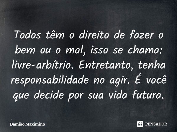Todos têm o direito de fazer o bem ou o mal, isso se chama: livre-arbítrio. Entretanto, tenha responsabilidade no agir. É você que decide por sua vida futura.... Frase de Damião Maximino.