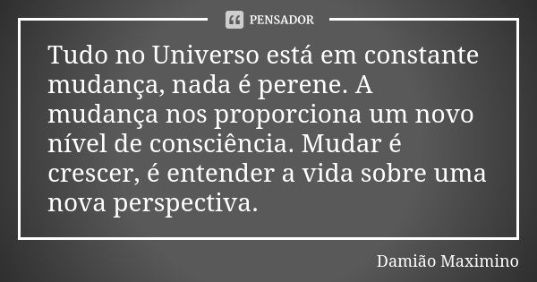 Tudo no Universo está em constante mudança, nada é perene. A mudança nos proporciona um novo nível de consciência. Mudar é crescer, é entender a vida sobre uma ... Frase de Damião Maximino.