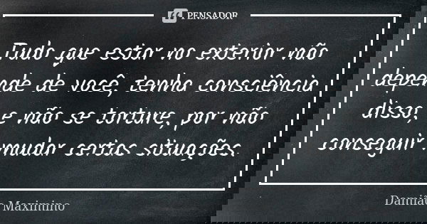 Tudo que estar no exterior não depende de você, tenha consciência disso, e não se torture, por não conseguir mudar certas situações.... Frase de Damião Maximino.