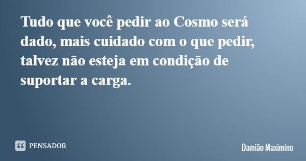 Tudo que você pedir ao Cosmo será dado, mais cuidado com o que pedir, talvez não esteja em condição de suportar a carga.... Frase de Damião Maximino.