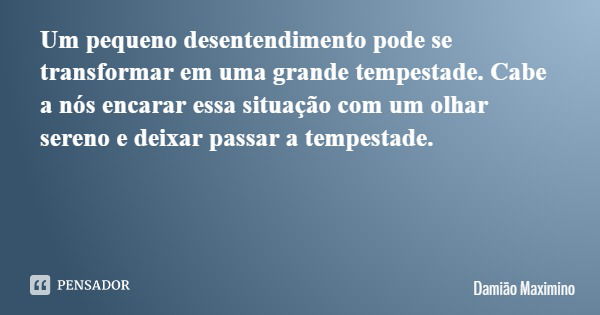 Um pequeno desentendimento pode se transformar em uma grande tempestade. Cabe a nós encarar essa situação com um olhar sereno e deixar passar a tempestade.... Frase de Damião Maximino.