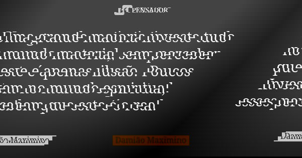 Uma grande maioria investe tudo no mundo material, sem perceber que este é apenas ilusão. Poucos Investem no mundo espiritual, esses percebem que este é o real.... Frase de Damião Maximino.