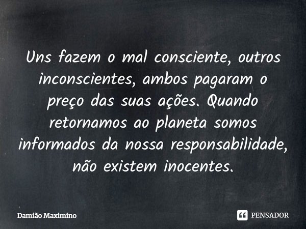 ⁠Uns fazem o mal consciente, outros inconscientes, ambos pagaram o preço das suas ações. Quando retornamos ao planeta somos informados da nossa responsabilidade... Frase de Damião Maximino.