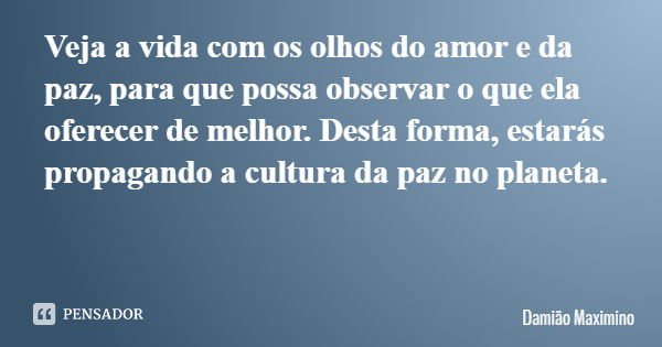 Veja a vida com os olhos do amor e da paz, para que possa observar o que ela oferecer de melhor. Desta forma, estarás propagando a cultura da paz no planeta.... Frase de Damião Maximino.