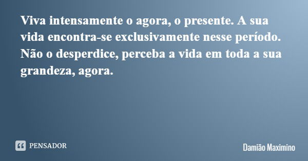 Viva intensamente o agora, o presente. A sua vida encontra-se exclusivamente nesse período. Não o desperdice, perceba a vida em toda a sua grandeza, agora.... Frase de Damião Maximino.