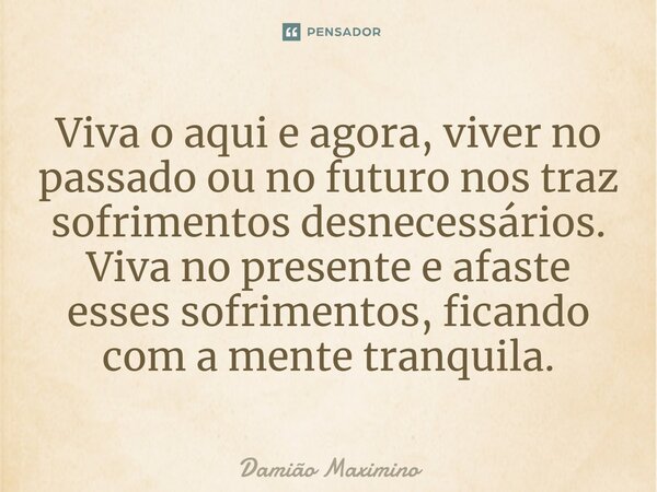 Viva o aqui e agora, viver no passado ou no futuro nos traz sofrimentos desnecessários. Viva no presente e afaste esses sofrimentos, ficando com a mente tranqui... Frase de Damião Maximino.