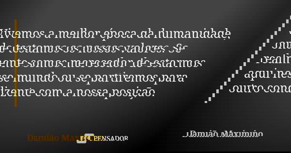 Vivemos a melhor época da humanidade, onde testamos os nossos valores. Se realmente somos merecedor de estarmos aqui nesse mundo ou se partiremos para outro con... Frase de Damião Maximino.