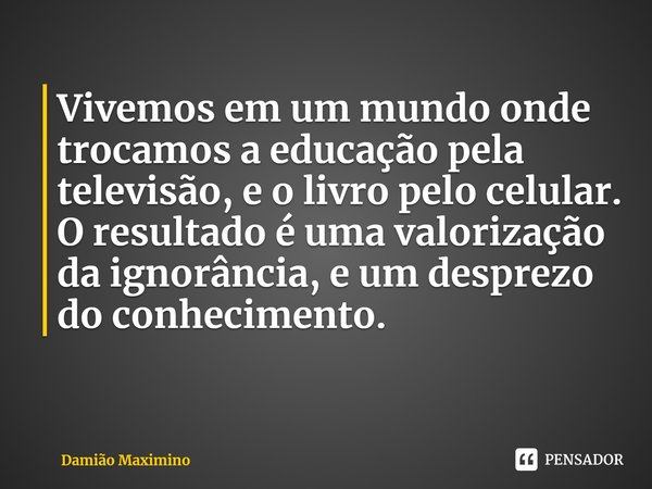 ⁠Vivemos em um mundo onde trocamos a educação pela televisão, e o livro pelo celular. O resultado é uma valorização da ignorância, e um desprezo do conhecimento... Frase de Damião Maximino.
