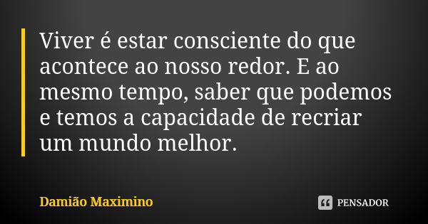 Viver é estar consciente do que acontece ao nosso redor. E ao mesmo tempo, saber que podemos e temos a capacidade de recriar um mundo melhor.... Frase de Damião Maximino.