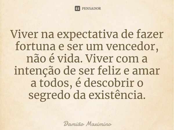 ⁠Viver na expectativa de fazer fortuna e ser um vencedor, não é vida. Viver com a intenção de ser feliz e amar a todos, é descobrir o segredo da existência.... Frase de Damião Maximino.