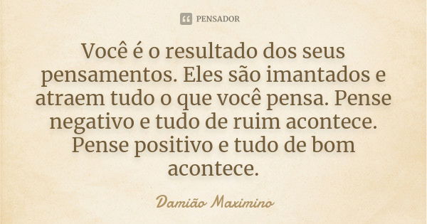 Você é o resultado dos seus pensamentos. Eles são imantados e atraem tudo o que você pensa. Pense negativo e tudo de ruim acontece. Pense positivo e tudo de bom... Frase de Damião Maximino.