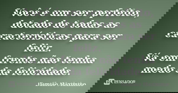 Você é um ser perfeito, dotado de todas as características para ser feliz. Vá em frente não tenha medo da felicidade.... Frase de Damião Maximino.