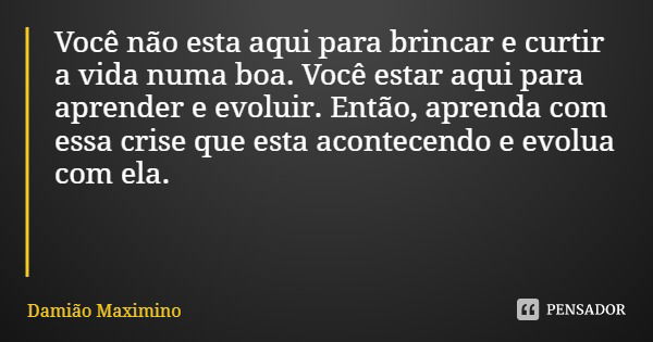 Você não esta aqui para brincar e curtir a vida numa boa. Você estar aqui para aprender e evoluir. Então, aprenda com essa crise que esta acontecendo e evolua c... Frase de Damião Maximino.