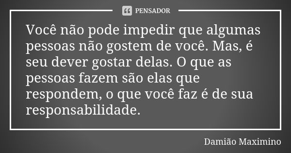 Você não pode impedir que algumas pessoas não gostem de você. Mas, é seu dever gostar delas. O que as pessoas fazem são elas que respondem, o que você faz é de ... Frase de Damião Maximino.