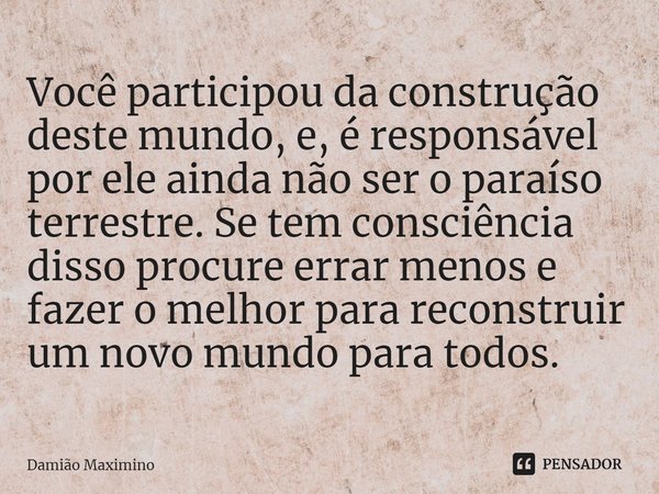 Você participou da construção deste mundo, e, é responsável por ele ainda não ser o paraíso terrestre. Se tem consciência disso procure errar menos e fazer o me... Frase de Damião Maximino.