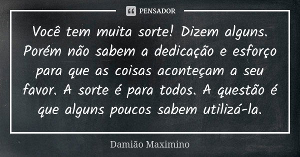 Você tem muita sorte! Dizem alguns. Porém não sabem a dedicação e esforço para que as coisas aconteçam a seu favor. A sorte é para todos. A questão é que alguns... Frase de Damião Maximino.