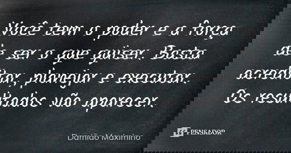 Você tem o poder e a força de ser o que quiser. Basta acreditar, planejar e executar. Os resultados vão aparecer.... Frase de Damião Maximino.