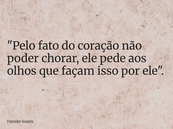 "Pelo fato do coração não poder chorar, ele pede aos olhos que façam isso por ele".... Frase de Damião Soares.