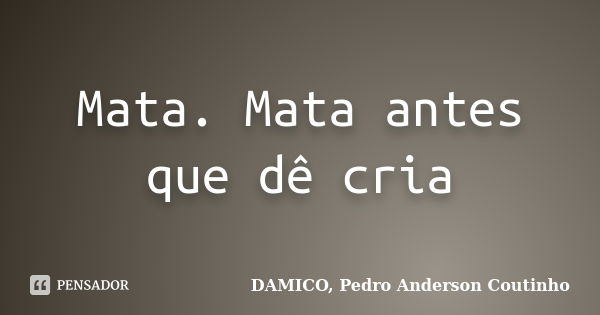 Mata. Mata antes que dê cria... Frase de DAMICO, Pedro Anderson Coutinho.