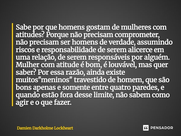 Sabe por que homens gostam de mulheres com atitudes? Porque não precisam comprometer, não precisam ser homens de verdade, assumindo riscos e responsabilidade de... Frase de Damien Darkholme Lockheart.