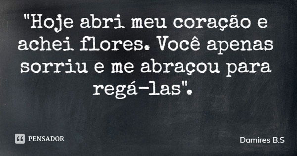 "Hoje abri meu coração e achei flores. Você apenas sorriu e me abraçou para regá-las".... Frase de Damires B.S.