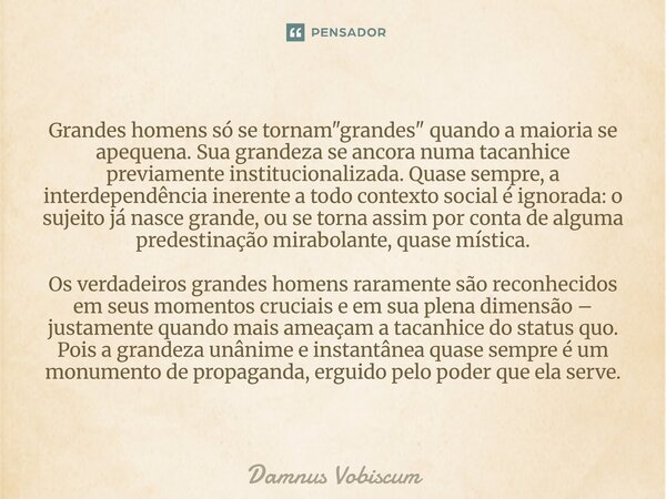 Grandes homens só se tornam "grandes" quando a maioria se apequena. Sua grandeza se ancora numa tacanhice previamente institucionalizada. Quase sempre... Frase de Damnus Vobiscum.