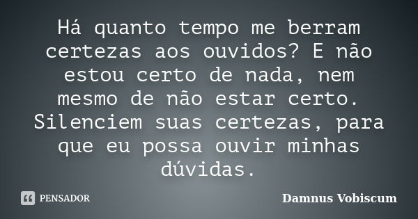 Há quanto tempo me berram certezas aos ouvidos? E não estou certo de nada, nem mesmo de não estar certo. Silenciem suas certezas, para que eu possa ouvir minhas... Frase de Damnus Vobiscum.