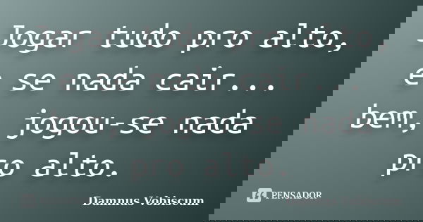 Jogar tudo pro alto, e se nada cair... bem, jogou-se nada pro alto.... Frase de Damnus Vobiscum.