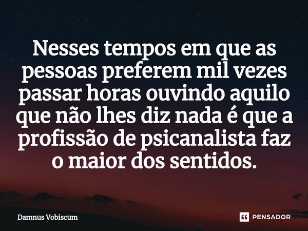 ⁠Nesses tempos em que as pessoas preferem mil vezes passar horas ouvindo aquilo que não lhes diz nada é que a profissão de psicanalista faz o maior dos sentidos... Frase de Damnus Vobiscum.