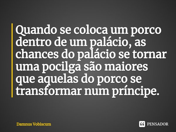 ⁠Quando se coloca um porco dentro de um palácio, as chances do palácio se tornar uma pocilga são maiores que aquelas do porco se transformar num príncipe.... Frase de Damnus Vobiscum.