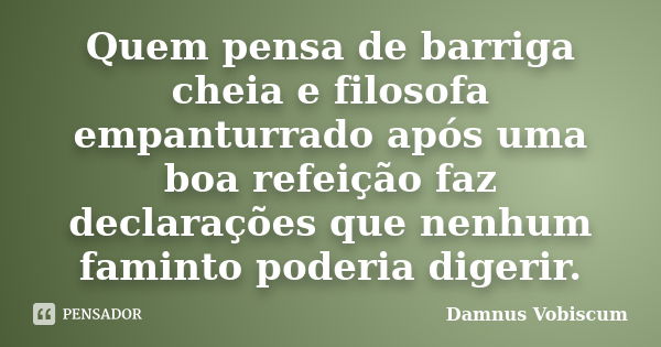 Quem pensa de barriga cheia e filosofa empanturrado após uma boa refeição faz declarações que nenhum faminto poderia digerir.... Frase de Damnus Vobiscum.