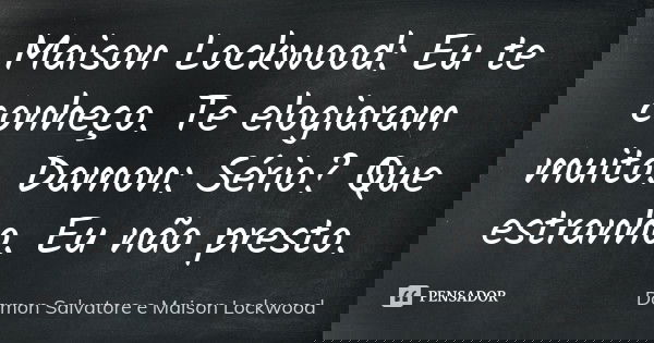 Maison Lockwood: Eu te conheço. Te elogiaram muito. Damon: Sério? Que estranho. Eu não presto.... Frase de Damon Salvatore e Maison Lockwood.