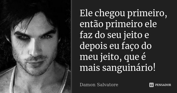 Ele chegou primeiro, então primeiro ele faz do seu jeito e depois eu faço do meu jeito, que é mais sanguinário!... Frase de Damon Salvatore.