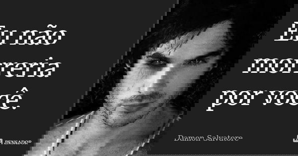 Eu não morreria por você.... Frase de Damon Salvatore.