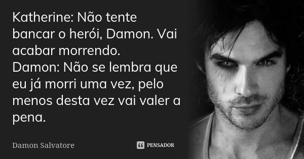 Katherine: Não tente bancar o herói, Damon. Vai acabar morrendo. Damon: Não se lembra que eu já morri uma vez, pelo menos desta vez vai valer a pena.... Frase de Damon Salvatore.