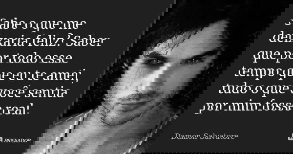 Sabe o que me deixaria feliz? Saber que por todo esse tempo que eu te amei, tudo o que você sentia por mim fosse real.... Frase de Damon Salvatore.