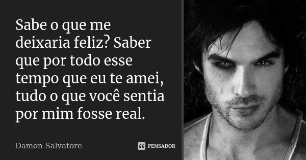 Sabe o que me deixaria feliz? Saber que por todo esse tempo que eu te amei, tudo o que você sentia por mim fosse real.... Frase de Damon Salvatore.