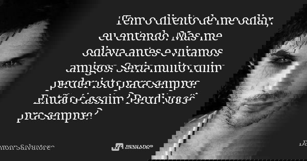 Tem o direito de me odiar, eu entendo. Mas me odiava antes e viramos amigos. Seria muito ruim perder isto para sempre. Então é assim? Perdi você pra sempre?... Frase de Damon Salvatore.