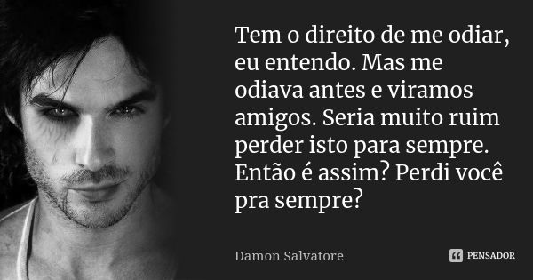 Tem o direito de me odiar, eu entendo. Mas me odiava antes e viramos amigos. Seria muito ruim perder isto para sempre. Então é assim? Perdi você pra sempre?... Frase de Damon Salvatore.